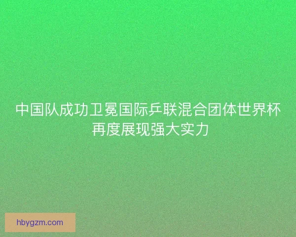 中国队成功卫冕国际乒联混合团体世界杯 再度展现强大实力