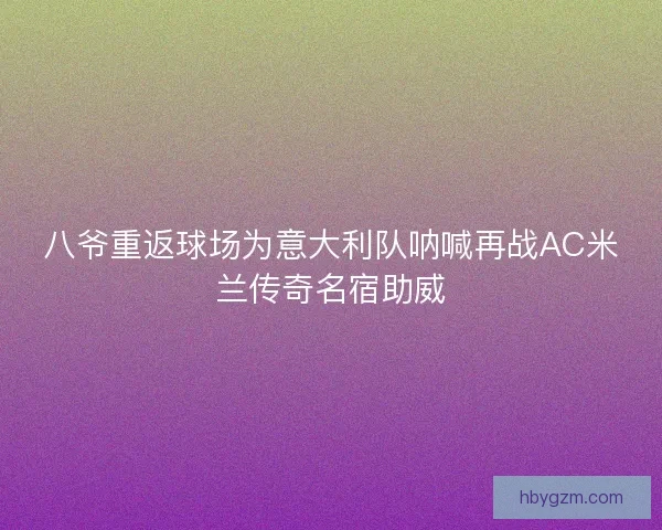 八爷重返球场为意大利队呐喊再战AC米兰传奇名宿助威