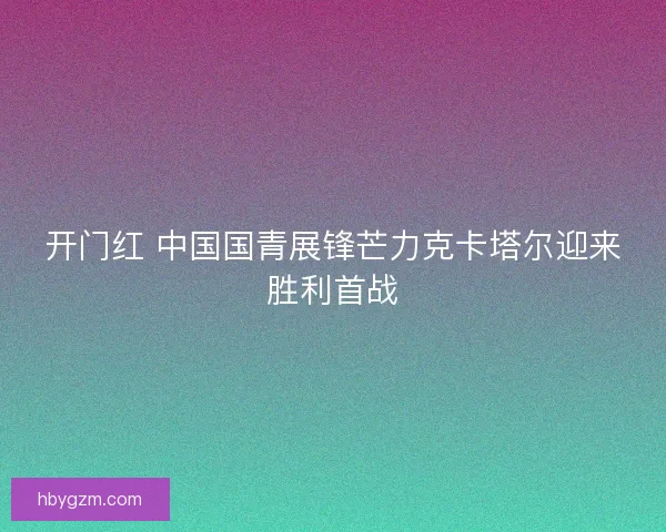 开门红 中国国青展锋芒力克卡塔尔迎来胜利首战