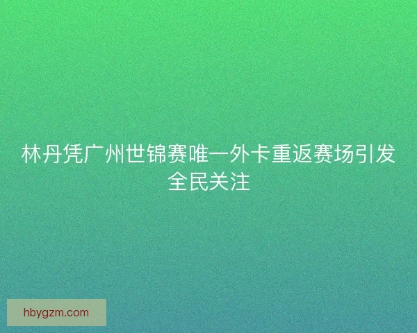 林丹凭广州世锦赛唯一外卡重返赛场引发全民关注 林丹凭广州世锦赛唯一外卡重返赛场引发全民关注