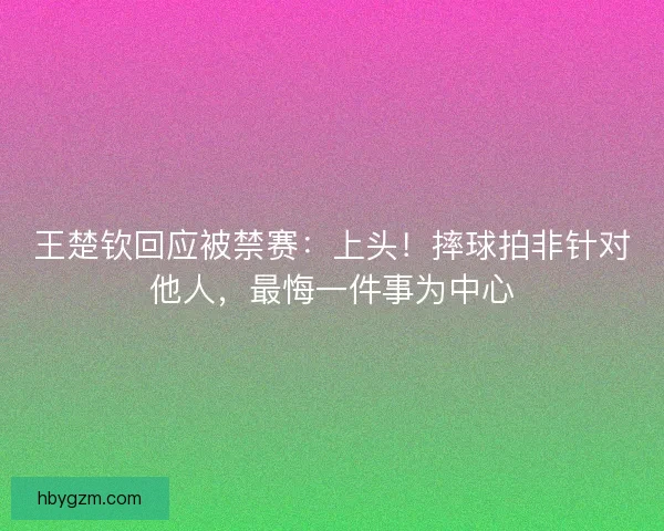 王楚钦回应被禁赛：上头！摔球拍非针对他人，最悔一件事为中心