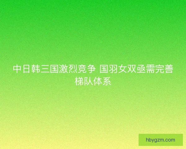 中日韩三国激烈竞争 国羽女双亟需完善梯队体系