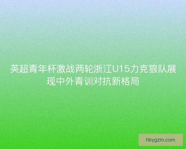 英超青年杯激战两轮浙江U15力克狼队展现中外青训对抗新格局