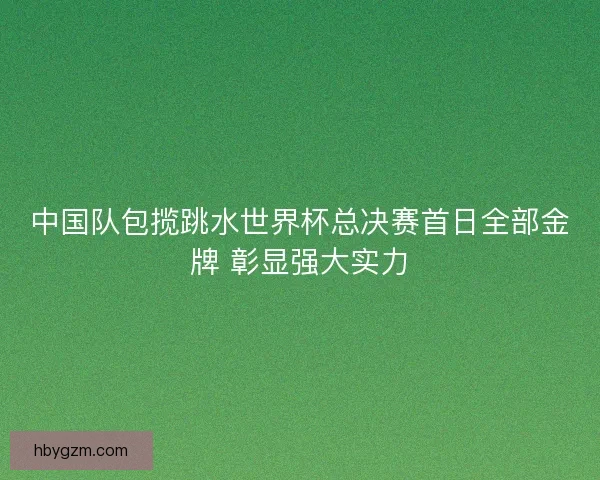 中国队包揽跳水世界杯总决赛首日全部金牌 彰显强大实力