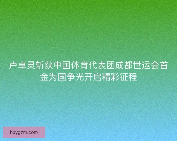 卢卓灵斩获中国体育代表团成都世运会首金为国争光开启精彩征程 卢卓灵斩获中国体育代表团成都世运会首金为国争光开启精彩征程